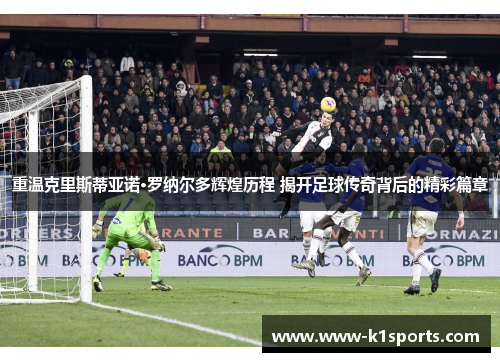 重温克里斯蒂亚诺·罗纳尔多辉煌历程 揭开足球传奇背后的精彩篇章