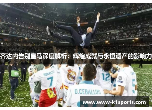 齐达内告别皇马深度解析：辉煌成就与永恒遗产的影响力